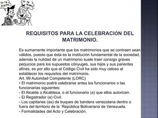 REQUISITOS PARA LA CELEBRACIÓN DEL
MATRIMONIO.
Es sumamente importante que los matrimonios que se contraen sean
válidos, puesto que ésta es la institución fundamental de la sociedad,
además la nulidad de un matrimonio suele traer consigo graves
perjuicios para los supuestos cónyuges, sus hijos y sus parientes
afines, es por ello que el Código Civil ha sido muy celoso al
establecer los requisitos del matrimonio.
Art. 99 Autoridad Competente (LORC)
• El matrimonio podrá celebrarse antes los funcionarios o las
funcionarias siguientes:
- El Alcalde o Alcaldesa, o el funcionario (a) que ellos autoricen.
- El Registrador (a) Civil.
- Los capitanes (as) de buques de bandera venezolana dentro o
fuera del territorio de la ´República Bolivariana de Venezuela.
- Formalidades del Acto y Celebración.
 