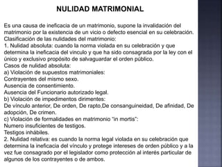 NULIDAD MATRIMONIAL
Es una causa de ineficacia de un matrimonio, supone la invalidación del
matrimonio por la existencia de un vicio o defecto esencial en su celebración.
Clasificación de las nulidades del matrimonio:
1. Nulidad absoluta: cuando la norma violada en su celebración y que
determina la ineficacia del vinculo y que ha sido consagrada por la ley con el
único y exclusivo propósito de salvaguardar el orden público.
Casos de nulidad absoluta:
a) Violación de supuestos matrimoniales:
Contrayentes del mismo sexo.
Ausencia de consentimiento.
Ausencia del Funcionario autorizado legal.
b) Violación de impedimentos dirimentes:
De vínculo anterior, De orden, De rapto,De consanguineidad, De afinidad, De
adopción, De crimen.
c) Violación de formalidades en matrimonio “in mortis”:
Numero insuficientes de testigos.
Testigos inhábiles.
2. Nulidad relativa: es cuando la norma legal violada en su celebración que
determina la ineficacia del vínculo y protege intereses de orden público y a la
vez fue consagrado por el legislador como protección al interés particular de
algunos de los contrayentes o de ambos.
 