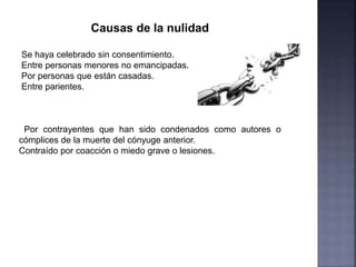 Causas de la nulidad
Se haya celebrado sin consentimiento.
Entre personas menores no emancipadas.
Por personas que están casadas.
Entre parientes.
Por contrayentes que han sido condenados como autores o
cómplices de la muerte del cónyuge anterior.
Contraído por coacción o miedo grave o lesiones.
 