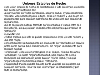 Uniones Estables de Hecho
Es la unión estable de hecho, la cohabitación o vida en común, elemento
que puede ser sustituido por:
La convivencia en visitas constantes, socorro mutuo, ayuda económica
reiterada, vida social conjunta, e hijos, entre un hombre y una mujer, sin
impedimentos para contraer matrimonio, tal unión será con carácter de
permanencia.
Que la pareja sea soltera, formada por divorciados o viudos entre sí o
con solteros, sin que existan impedimentos dirimentes que impidan el
matrimonio
ELEMENTOS:
Unidad: Implica que solo se puede establecerse entre un solo hombre y
una sola mujer.
Consentimiento: Se fundamenta en el acuerdo de voluntades en convivir
juntos como pareja, bajo el mismo techo, sin ningún impedimento para
contraer nupcias
Perpetuidad: Debe existir prolongado en el tiempo, mínimo dos años
Formalidad: No existe ninguna formalidad, solo el acuerdo de los
concubinos en permanecer juntos bajo un mismo techo, y sin que
ninguno tenga impedimentos para el matrimonio,
Disolubilidad: Puede quedar disuelto por la voluntad de las partes en
cualquier momento. Toda vez que interrumpan la cohabitación y por
ende la permanencia.
 