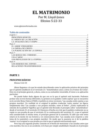 EL MATRIMONIO
Por M. Lloyd-Jones
Efesios 5:22-33
www.iglesiareformada.com
Tabla de contenido
PARTE 1................................................................................................................................................1
PRINCIPIOS BÁSICOS....................................................................................................................1
EL ORDEN DE LA CREACIÓN....................................................................................................10
LA ANALOGÍA DEL CUERPO.....................................................................................................18
Parte 2 ..................................................................................................................................................26
EL AMOR VERDADERO ..............................................................................................................26
LA ESPOSA DE CRISTO...............................................................................................................33
LA PURIFICACIÓN DE LA ESPOSA...........................................................................................40
Parte 3 ..................................................................................................................................................48
LAS BODAS DEL CORDERO.......................................................................................................48
UNA CARNE ..................................................................................................................................55
LOS PRIVILEGIOS DE LA ESPOSA............................................................................................62
Parte 4 ..................................................................................................................................................69
LOS DEBERES DEL ESPOSO.......................................................................................................69
RELACIONES TRANSFORMADAS ............................................................................................77
PARTE 1
PRINCIPIOS BÁSICOS
Efesios 5:22-33
Ahora llegamos a lo que he estado describiendo como la aplicación práctica del principio
que el apóstol estableció en el versículo 21: 'Sometiéndoos unos a otros en el temor de Cristo’.
Este era el principio general, y ahora, como es su costumbre invariable, él viene a su aplicación
particular.
No puede haber duda alguna de que eso es lo que el apóstol está haciendo. Podemos
probar esto en tres formas diferentes. La primera es la palabra 'estén sujetas’ que se encuentra
en la versión Reina Valera (1960) y también en otras versiones. 'Las casadas estén sujetas a sus
propios maridos’. En realidad en el original la palabra traducida 'estén sujetas' no figura;
simplemente dice 'Las casadas a sus propios maridos, como al Señor’. ¿Cómo explicamos la
omisión de la palabra? Significa que el apóstol está llevando el precepto sobre 'sometiéndoos'
desde el versículo 21 al versículo 22. Entonces el hecho en sí de que la palabra realmente no se
repite es una prueba de que el versículo 22 es continuación del versículo 21, y que el apóstol
está considerando el mismo tema, el principio general de la sumisión. El sabe que este tema
estará en la mente de sus lectores y en consecuencia dice: 'Las casadas (con respecto a este
tema de la sumisión) a sus propios maridos'. De modo que la ausencia en sí de la palabra
'sujetar' en el original es una prueba en sí de lo que el apóstol está haciendo aquí.
Pero hay una segunda prueba. Consiste en el hecho de mencionar a las casadas antes que
a los maridos. Eso no es un accidente; ni lo hace por simple amabilidad o basado en el principio
 