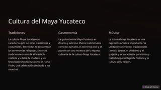 Cultura del Maya Yucateco
Tradiciones
La cultura Maya Yucateco se
caracteriza por sus ricas tradiciones y
costumbres. Entre ellas se encuentran
las ceremonias religiosas, las artes
tradicionales como la alfarería, la
cestería y la talla de madera, y las
festividades folclóricas como el Hanal
Pixán, una celebración dedicada a los
muertos.
Gastronomía
La gastronomía Maya Yucateco es
diversa y sabrosa. Platos tradicionales
como los tamales, el cochinita pibil y el
pozole son una muestra de la riqueza
culinaria de la cultura Maya Yucateco.
Música
La música Maya Yucateco es una
expresión artística importante. Se
utilizan instrumentos tradicionales
como la jarana, el chicharra y el
quijada, y se caracteriza por ritmos y
melodías que reflejan la historia y la
cultura de la región.
 