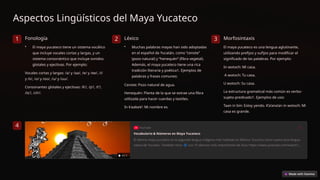 Aspectos Lingüísticos del Maya Yucateco
1 Fonología
• El maya yucateco tiene un sistema vocálico
que incluye vocales cortas y largas, y un
sistema consonántico que incluye sonidos
glotales y ejectivas. Por ejemplo:
Vocales cortas y largas: /a/ y /aa/, /e/ y /ee/, /i/
y /ii/, /o/ y /oo/, /u/ y /uu/.
Consonantes glotales y ejectivas: /k’/, /p’/, /t’/,
/ts’/, /ch’/.
2 Léxico
• Muchas palabras mayas han sido adoptadas
en el español de Yucatán, como “cenote”
(pozo natural) y “henequén” (fibra vegetal).
Además, el maya yucateco tiene una rica
tradición literaria y poética1. Ejemplos de
palabras y frases comunes:
Cenote: Pozo natural de agua.
Henequén: Planta de la que se extrae una fibra
utilizada para hacer cuerdas y textiles.
In k’aaba’e’: Mi nombre es.
3 Morfosintaxis
El maya yucateco es una lengua aglutinante,
utilizando prefijos y sufijos para modificar el
significado de las palabras. Por ejemplo:
In wotoch: Mi casa.
A wotoch: Tu casa.
U wotoch: Su casa.
La estructura gramatical más común es verbo-
sujeto-predicado1. Ejemplos de uso:
Taan in bin: Estoy yendo. K’a’ana’an in wotoch: Mi
casa es grande.
4
 
