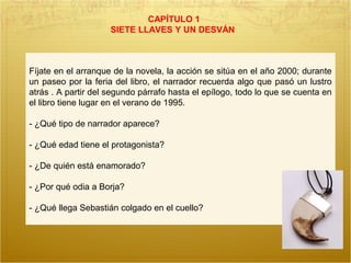 CAPÍTULO 1
SIETE LLAVES Y UN DESVÁN
Fíjate en el arranque de la novela, la acción se sitúa en el año 2000; durante
un paseo por la feria del libro, el narrador recuerda algo que pasó un lustro
atrás . A partir del segundo párrafo hasta el epílogo, todo lo que se cuenta en
el libro tiene lugar en el verano de 1995.
- ¿Qué tipo de narrador aparece?
- ¿Qué edad tiene el protagonista?
- ¿De quién está enamorado?
- ¿Por qué odia a Borja?
- ¿Qué llega Sebastián colgado en el cuello?
 