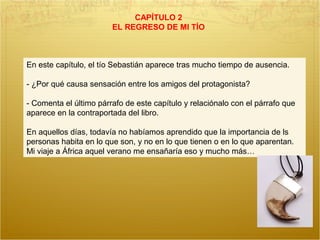 CAPÍTULO 2
EL REGRESO DE MI TÍO
En este capítulo, el tío Sebastián aparece tras mucho tiempo de ausencia.
- ¿Por qué causa sensación entre los amigos del protagonista?
- Comenta el último párrafo de este capítulo y relaciónalo con el párrafo que
aparece en la contraportada del libro.
En aquellos días, todavía no habíamos aprendido que la importancia de ls
personas habita en lo que son, y no en lo que tienen o en lo que aparentan.
Mi viaje a África aquel verano me ensañaría eso y mucho más…
 