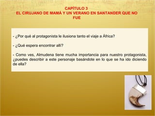 CAPÍTULO 3
EL CIRUJANO DE MAMÁ Y UN VERANO EN SANTANDER QUE NO
FUE
- ¿Por qué al protagonista le ilusiona tanto el viaje a África?
- ¿Qué espera encontrar allí?
- Como ves, Almudena tiene mucha importancia para nuestro protagonista,
¿puedes describir a este personaje basándote en lo que se ha ido diciendo
de ella?
 
