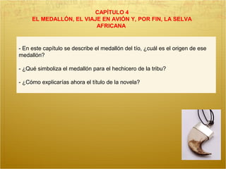 CAPÍTULO 4
EL MEDALLÓN, EL VIAJE EN AVIÓN Y, POR FIN, LA SELVA
AFRICANA
- En este capítulo se describe el medallón del tío, ¿cuál es el origen de ese
medallón?
- ¿Qué simboliza el medallón para el hechicero de la tribu?
- ¿Cómo explicarías ahora el título de la novela?
 