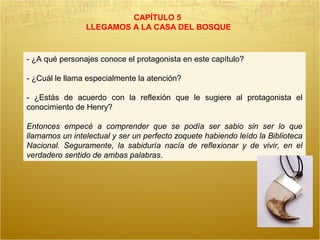 CAPÍTULO 5
LLEGAMOS A LA CASA DEL BOSQUE
- ¿A qué personajes conoce el protagonista en este capítulo?
- ¿Cuál le llama especialmente la atención?
- ¿Estás de acuerdo con la reflexión que le sugiere al protagonista el
conocimiento de Henry?
Entonces empecé a comprender que se podía ser sabio sin ser lo que
llamamos un intelectual y ser un perfecto zoquete habiendo leído la Biblioteca
Nacional. Seguramente, la sabiduría nacía de reflexionar y de vivir, en el
verdadero sentido de ambas palabras.
 