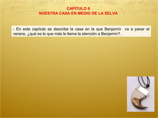 CAPÍTULO 6
NUESTRA CASA EN MEDIO DE LA SELVA
- En este capítulo se describe la casa en la que Benjamín va a pasar el
verano, ¿qué es lo que más le llama la atención a Benjamín?.
 