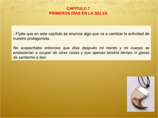 CAPÍTULO 7
PRIMEROS DÍAS EN LA SELVA
- Fíjate que en este capítulo se anuncia algo que va a cambiar la actividad de
nuestro protagonista.
No sospechaba entonces que días después mi mente y mi cuerpo se
empezarían a ocupar de otras cosas y que apenas tendría tiempo ni ganas
de sentarme a leer.
 