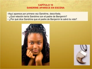 CAPÍTULO 10
SANDRINE APARECE EN ESCENA
-Aquí aparece por primera vez Sandrine, descríbela.
- ¿Qué relación tenía Sandrine con el padre de Benjamín?
- ¿Por qué dice Sandrine que el padre de Benjamín le salvó la vida?
 