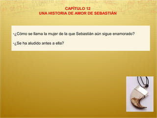 CAPÍTULO 12
UNA HISTORIA DE AMOR DE SEBASTIÁN
-¿Cómo se llama la mujer de la que Sebastián aún sigue enamorado?
-¿Se ha aludido antes a ella?
 