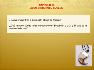CAPÍTULO 16
ALGO MISTERIOSO SUCEDE
- ¿Cómo encuentran a Sebastián el hijo de Pascal?
- ¿Qué relación puede tener lo ocurrido con Sebastián y la 2ª y 3ª fase de la
ceremonia de bwiti?
 