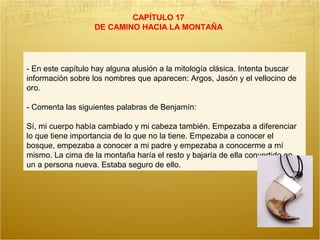 CAPÍTULO 17
DE CAMINO HACIA LA MONTAÑA
- En este capítulo hay alguna alusión a la mitología clásica. Intenta buscar
información sobre los nombres que aparecen: Argos, Jasón y el vellocino de
oro.
- Comenta las siguientes palabras de Benjamín:
Sí, mi cuerpo había cambiado y mi cabeza también. Empezaba a diferenciar
lo que tiene importancia de lo que no la tiene. Empezaba a conocer el
bosque, empezaba a conocer a mi padre y empezaba a conocerme a mí
mismo. La cima de la montaña haría el resto y bajaría de ella convertido en
un a persona nueva. Estaba seguro de ello.
 