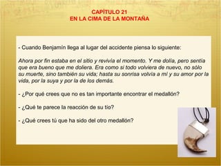 CAPÍTULO 21
EN LA CIMA DE LA MONTAÑA
- Cuando Benjamín llega al lugar del accidente piensa lo siguiente:
Ahora por fin estaba en el sitio y revivía el momento. Y me dolía, pero sentía
que era bueno que me doliera. Era como si todo volviera de nuevo, no sólo
su muerte, sino también su vida; hasta su sonrisa volvía a mí y su amor por la
vida, por la suya y por la de los demás.
- ¿Por qué crees que no es tan importante encontrar el medallón?
- ¿Qué te parece la reacción de su tío?
- ¿Qué crees tú que ha sido del otro medallón?
 