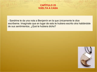 CAPÍTULO 25
VUELTA A CASA
- Sandrine le da una nota a Benjamín en la que únicamente le dice
escríbeme. Imagínate que en lugar de esto le hubiera escrito otra hablándole
de sus sentimientos. ¿Qué le hubiera dicho?
 