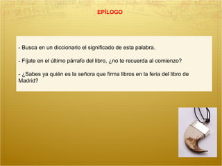 EPÍLOGO
- Busca en un diccionario el significado de esta palabra.
- Fíjate en el último párrafo del libro, ¿no te recuerda al comienzo?
- ¿Sabes ya quién es la señora que firma libros en la feria del libro de
Madrid?
 