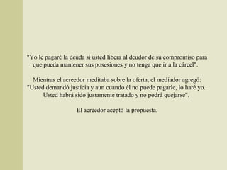 "Yo le pagaré la deuda si usted libera al deudor de su compromiso para que pueda mantener sus posesiones y no tenga que ir a la cárcel".  Mientras el acreedor meditaba sobre la oferta, el mediador agregó: "Usted demandó justicia y aun cuando él no puede pagarle, lo haré yo.  Usted habrá sido justamente tratado y no podrá quejarse".  El acreedor aceptó la propuesta. 