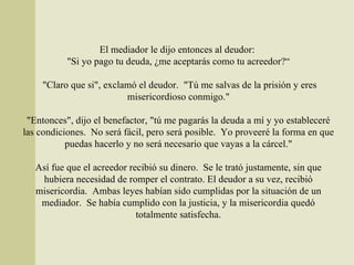 El mediador le dijo entonces al deudor:  "Si yo pago tu deuda, ¿me aceptarás como tu acreedor?“  "Claro que si", exclamó el deudor.  "Tú me salvas de la prisión y eres misericordioso conmigo." "Entonces", dijo el benefactor, "tú me pagarás la deuda a mí y yo estableceré las condiciones.  No será fácil, pero será posible.  Yo proveeré la forma en que puedas hacerlo y no será necesario que vayas a la cárcel." Así fue que el acreedor recibió su dinero.  Se le trató justamente, sin que hubiera necesidad de romper el contrato. El deudor a su vez, recibió misericordia.  Ambas leyes habían sido cumplidas por la situación de un mediador.  Se había cumplido con la justicia, y la misericordia quedó totalmente satisfecha. 