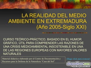 LA REALIDAD DEL MEDIO AMBIENTE EN EXTREMADURA (Año 2005-Siglo XXI) CURSO TEÓRICO-PRÁCTICO, BASADO EN EL HUMOR GRÁFICO, ÚTIL PARA COMPRENDER LAS RAZONES DE UNA CRISIS MEDIOAMBIENTAL INSOSTENIBLE EN UNA DE LAS REGIONES EUROPEAS CON MAYORES VALORES NATURALES (Haga click para avanzar) Material didáctico elaborado por el Centro de Documentación y Recursos para la Defensa de la Naturaleza “Casa del Sol” 