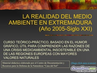 LA REALIDAD DEL MEDIO
      AMBIENTE EN EXTREMADURA
               (Año 2005-Siglo XXI)

CURSO TEÓRICO-PRÁCTICO, BASADO EN EL HUMOR
GRÁFICO, ÚTIL PARA COMPRENDER LAS RAZONES DE
UNA CRISIS MEDIOAMBIENTAL INSOSTENIBLE EN UNA
DE LAS REGIONES EUROPEAS CON MAYORES
VALORES NATURALES
Material didáctico elaborado por el Centro de Documentación y   (Haga click para avanzar)
Recursos para la Defensa de la Naturaleza “Casa del Sol”
 