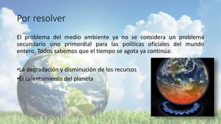 Por resolver
El problema del medio ambiente ya no se considera un problema
secundario sino primordial para las políticas oficiales del mundo
entero. Todos sabemos que el tiempo se agota ya continúa:
•La degradación y disminución de los recursos
•El calentamiento del planeta
 