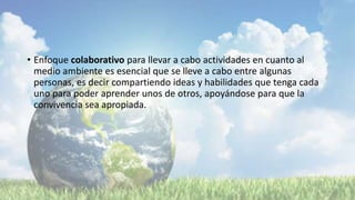 • Enfoque colaborativo para llevar a cabo actividades en cuanto al
medio ambiente es esencial que se lleve a cabo entre algunas
personas, es decir compartiendo ideas y habilidades que tenga cada
uno para poder aprender unos de otros, apoyándose para que la
convivencia sea apropiada.
 