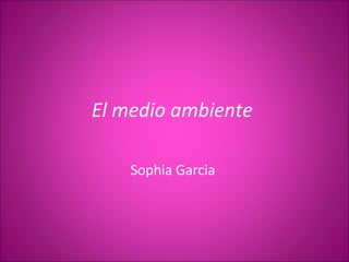 El medio ambiente  Sophia Garcia  