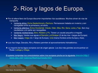 2- Ríos y lagos de Europa.    Por el relieve llano de Europa discurren importantes ríos caudalosos. Muchos sirven de vías de transporte. Vertiente ártica:  Dvina Septentrional y Pechora . Permanecen helados en invierno y son navegables entre la primavera y el otoño . Vertiente atlántica:  Dvina Occidental, Vistula, Oder, Elba, Rin, Sena, Loira y Tajo . Son muy caudalosos y en parte son navegables. Vertiente meditarránea:  Ebro, Ródano y Po . Tienen un caudal pequeño e irregular. Mar Negro:  Vierten sus aguas  el Danubio y el Dniéper  (2 de los ríos + largos de Europa). Mar Caspio:  Volga  (rio + largo de Europa),  Ural  (marca frontera entre Europa y Asia).    Los ríos Volga, Danubio, Rin y Ródano permiten el aprovechamiento hidroeléctrico.    La mayoría de los lagos europeos son de origen glaciar. Los dos más grandes se encuentran en Rusia:  Ladoga y Onega . Si quieres comprobar tus conocimientos sobre ríos europeos pincha en la siguiente  dirección :http :// www.xtec.net / ~ealonso /flash/eurrios2e. html 