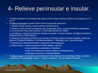 4- Relieve peninsular e insular. El relieve español es el resultado del choque entre la placa tectónica africana y euroasiática, en la era 3ª. El  relieve peninsular  se puede dividir entre los siguientes elementos: 1- Meseta central: Ocupa un parte extensa de la península. 2- Sistema central: Divide la meseta en dos: Submeseta norte ( cuenca del Duero) y submeseta sur (cuencas del Tajo y del Guadiana    Entre ellas Montes de Toledo). 3- Cordilleras y macizos montañosos: Rodean la meseta    Macizo Galaico, Cordillera Cantábrica, Sistema Ibérico y Sierra Morena. 4- Sistemas montañosos: Externos a la meseta    Pirineos, Sistema Costero-Catalán y Sistemas Béticos (Cordillera Subbética + Cordillera penibética    Mulhacén, pico + alto península). 5- Depresiones: Depresión del Ebro y Depresión del Guadalquivir. 6- Relieve litoral: - Costa recortada en Galicia debido a las rías.   - Costa rectilínea y acantilada en Cantabria.   - Costa con presencia de cabos y golfos en el Mediterráneo.   - Costa baja y arenosa en el litoral Atlántico. El  relieve insular  se caracteriza por la Sierra de Tramuntana en el archipiélago balear y el relieve volcánico en el archipiélago canario    Volcán Teide pico + alto de España (Tenerife). 
