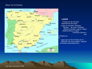 Mapa ríos de España. LAGOS Pueden ser de dos tipos    dependiendo del origen.   - Lagos de montaña. Sanabria    (Montes  de León), Peñalara      (Sistema Central), Laguna  Negra    (Sistema Ibérico) y lagos    pirenaicos (ibones o estanys)      que permanecen helados en      invierno.   - Lagos que se han formado por la      disolución de rocas calizas. Lagunas    de Ruidera (Submeseta Sur). 