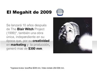 Se lanzará  10 años después de The  Blair Witch  Project (1999)*, también una obra única, independiente en su época que, por su  creatividad  en  marketing  y  la producción, generó mas de  $300 mm . *Ingresos brutos: boxoffice $248 mm, Video rentals USA $56 mm.     El Megahit de 2009 