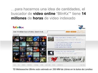 … para hacernos una idea de cantidades, el buscador de  video online  “BlinKx”* tiene  14 millones  de  horas  de video indexado *El Metaseacher Blinkx esta valorado en 350 MM de Libras en la bolsa de Londres  