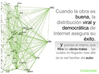 Cuando la obra es buena, la distribuci ón viral y democrática de Internet asegura su éxito.  y  gracias al mismo, que filtra las obras malas… las cuales no llegarán mas allá de la red familiar del autor.   Creatividad 