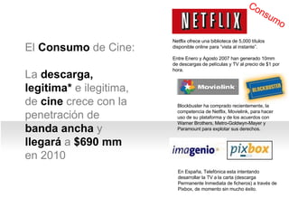 El  Consumo  de Cine: La  descarga,   legitima*  e ilegitima, de  cine  crece con la penetraci ón de  banda ancha  y  llegará  a  $690 mm  en 2010 Netflix ofrece una biblioteca de 5,000 títulos disponible online para “vista al instante”.  Entre Enero y Agosto 2007 han generado 10mm de descargas de películas y TV al precio de $1 por hora. Blockbuster ha comprado recientemente, la competencia de Netflix, Movielink, para hacer uso de su plataforma y de los acuerdos con  Warner Brothers, Metro-Goldwyn-Mayer y Paramount para explotar sus derechos . Consumo En España, Telefónica esta intentando desarrollar la TV a la carta (descarga Permanente Inmediata de ficheros) a través de Pixbox, de momento sin mucho éxito. 