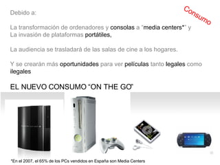 *En el 2007, el 65% de los PCs vendidos en España son Media Centers Debido a: La  transformación de ordenadores y consolas a “media centers*” y La invasión de plataformas portátiles,  La audiencia se trasladará de las salas de cine a los hogares. Y se crearán  más oportunidades para ver películas tanto legales como ilegales  EL NUEVO CONSUMO “ON THE GO”  Consumo 
