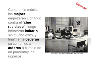 Como en la m úsica,  las  majors  empezar án  luch ando contra  el “ cine reciclado”,  luego  intentarán  imitarlo  sin mucho éxito, y finalmente  cederán  su contenido a  autores  a cambio de un porcentaje de ingresos Consumo 