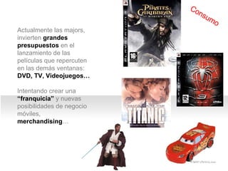 2 I. Panorama del cine Actualmente las majors,  invierten  grandes presupuestos  en el lanzamiento de las películas que repercuten en las demás ventanas:  DVD, TV, Videojuegos…   Intentando crear una  “franquicia”  y nuevas posibilidades de negocio móviles,  merchandising … Consumo 