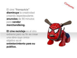 El cine  “franquicia”   disminuye  la creatividad creando espectaculares  anuncios  de 90 minutos para  vender merchandising. El cine reciclaje  es el otro extremo pero su fin es crear una obra cuyo único objetivo es el  entretenimiento para su publico. Consumo 