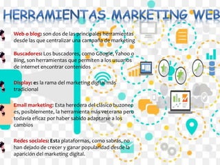Web o blog: son dos de las principales herramientas
desde las que centralizar una campaña de marketing
Buscadores: Los buscadores, como Google, Yahoo o
Bing, son herramientas que permiten a los usuarios
de internet encontrar contenidos
Display: es la rama del marketing digital más
tradicional
Email marketing: Esta heredera del clásico buzoneo
es, posiblemente, la herramienta más veterana pero
todavía eficaz por haber sabido adaptarse a los
cambios
Redes sociales: Esta plataformas, como sabrás, no
han dejado de crecer y ganar popularidad desde la
aparición del marketing digital.
 
