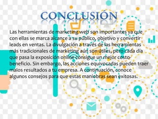 Las herramientas de marketing web son importantes ya que
con ellas se marca alcance a su público, objetivo y convertir
leads en ventas. La divulgación a través de las herramientas
más tradicionales de marketing aún son útiles, pero cada día
que pasa la exposición online consigue un mejor costo-
beneficio. Sin embargo, las acciones equivocadas pueden traer
malos resultados a tu empresa. A continuación, conoce
algunos consejos para que estas maniobras sean exitosas.
 