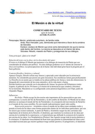 www.boulesis.com · Filosofía y pensamiento 
En la web: http://www.boulesis.com/didactica/ Autor: Javier Méndez 
El Menón o de la virtud 
COMENTARIO DE TEXTO 
(guía de lectura) 
AUTOR: PLATÓN 
Personajes: Menón: aristócrata autoritario, de familia noble 
Anito: Rico mercader, juez, demócrata que interviene a favor de la condena de Sócrates 
Esclavo: esclavo de Menón que sirve como demostración de que la ciencia está dentro del hombre. La ciencia se descubre en el interior del alma. 
Sócrates: filósofo, maestro de Platón y protagonista de sus diálogos. 
Tema principal: ¿Qué es la virtud? 
Relación del texto con la obra y de la obra dentro del autor: 
El texto es el diálogo El Menón que pertenece a los diálogos de transición de Platón que son considerados de temática pre-política.. En estos diálogos podemos ver el intento de conectar la ética con la política. Las preocupaciones de la buena vida individual giran hacia la pregunta por el buen gobierno. 
Contexto filosófico, histórico y cultural: 
Aparece Gorgias, filósofo sofista muy famoso y apreciado como educador por la aristocracia ateniense. Se consideraba que poseía una gran elocuencia. Sus enseñanzas tenían gran predicamento 
La filosofía era un asunto que se trataba en las plazas públicas de Atenas y tenía dos dimensiones: la búsqueda del conocimiento de las cosas naturales y de la vida mejor o buena. 
Período histórico que coincide con la decadencia de Atenas: las guerras del Peloponeso contra Esparta, el gobierno de los 30 tiranos y el retorno de la democracia (que condena a Sócrates) 
En la trastienda, Macedonia se va configurando como potencia hegemónica con Filipo, padre de Alejandro Magno. 
Influencias: 
Recibidas: Platón recoge las dos teorias más importantes de los presocráticos que eran contrapuestas: La teoría del Ser de Parménides y la del cambio de Heráclito. El Mundo de las ideas platónico se asemeja al mundo del Ser de Parménides y la concepción del movimiento de Heráclito es el mundo de las cosas sensibles. En este mundo nada permanece igual, todo cambia. 
Repercusión posterior: .Aristóteles critica el mundo de las ideas como entidades reales y postula su teoría de las ideas como formas potenciales dentro de los individuos particulares, que son los únicos que existen realmente. A partir de Platón y Aristóteles surgen las dos corrientes más importantes de la historia de la filosofía: el idealismo, que mantiene la existencia de las ideas por encima de la realidad de la experiencia; y el materialismo que defiende la existencia de la materia por encima de las ideas. Los Neoplatónicos (Plotino). San Agustín recoge toda la teoría platónica y la cristianiza. El idealismo trascendental de Kant tiene que postular la inmortalidad del alma como necesidad racional para que nuestro quehacer tenga sentido (premio). El pitagorismo y el idealismo  