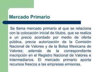 Mercado Primario
Se llama mercado primario al que se relaciona
con la colocación inicial de títulos, que se realiza
a un precio acordado por medio de oferta
pública, previa autorización de la Comisión
Nacional de Valores y de la Bolsa Mexicana de
Valores; además de la correspondiente
inscripción en el Registro Nacional de Valores e
Intermediarios. El mercado primario aporta
recursos frescos a las empresas emisoras.
 