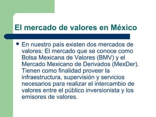 El mercado de valores en México
 En nuestro país existen dos mercados de
valores: El mercado que se conoce como
Bolsa Mexicana de Valores (BMV) y el
Mercado Mexicano de Derivados (MexDer).
Tienen como finalidad proveer la
infraestructura, supervisión y servicios
necesarios para realizar el intercambio de
valores entre el público inversionista y los
emisores de valores.
 