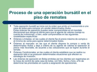 Proceso de una operación bursátil en el
piso de remates
 Toda operación bursátil se inicia con la orden que emite un inversionista a una
casa de bolsa para comprar y/o vender determinados títulos.
Estas órdenes de operación pueden estar comprendidas en el mandato
discrecional que otorga el cliente para que el agente de valores maneje su
cuenta de inversiones, o bien, estar comprendidas en las siguientes
modalidades específicas:
 Órdenes Limitadas: en las cuales el cliente fija el precio máximo de compra o
el mínimo de venta para operar determinados títulos.
 Órdenes al mercado: en las que el cliente dispone la compra o venta de
determinados títulos y deja a criterio de su agente de valores la operación al
precio más favorable, de acuerdo a las cotizaciones que se logren durante el
remate.
 Órdenes Condicionales: en las cuales el cliente establece que se realice su
operación sólo si se producen determinadas situaciones que afecten su
estrategia de inversión.
 Las órdenes de operación en Bolsa emitidas por los clientes son registradas en
la mesa de control de cada casa de bolsa, con folio, fecha y hora, a fin de
determinar las prioridades en cuanto a asignación de operaciones.
 