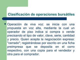 Clasificación de operaciones bursátiles
 Operación de viva voz: se inicia con una
propuesta en voz alta, mediante la cual un
operador de piso indica si compra o vende
precisando el tipo de valor, clave, serie, cantidad
y precio. Quien acepta la negociación expresa:
"cerrado"; registrándose por escrito en una ficha
preimpresa que se deposita en el corro
respectivo, con una copia para el vendedor y
otra para el comprador.
 