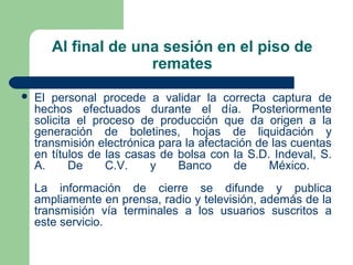 Al final de una sesión en el piso de
remates
 El personal procede a validar la correcta captura de
hechos efectuados durante el día. Posteriormente
solicita el proceso de producción que da origen a la
generación de boletines, hojas de liquidación y
transmisión electrónica para la afectación de las cuentas
en títulos de las casas de bolsa con la S.D. Indeval, S.
A. De C.V. y Banco de México.
La información de cierre se difunde y publica
ampliamente en prensa, radio y televisión, además de la
transmisión vía terminales a los usuarios suscritos a
este servicio.
 