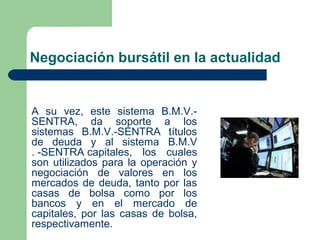 Negociación bursátil en la actualidad
A su vez, este sistema B.M.V.-
SENTRA, da soporte a los
sistemas B.M.V.-SENTRA títulos
de deuda y al sistema B.M.V
. -SENTRA capitales, los cuales
son utilizados para la operación y
negociación de valores en los
mercados de deuda, tanto por las
casas de bolsa como por los
bancos y en el mercado de
capitales, por las casas de bolsa,
respectivamente.
 