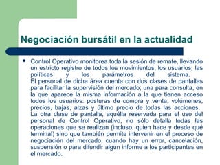 Negociación bursátil en la actualidad
 Control Operativo monitorea toda la sesión de remate, llevando
un estricto registro de todos los movimientos, los usuarios, las
políticas y los parámetros del sistema.
El personal de dicha área cuenta con dos clases de pantallas
para facilitar la supervisión del mercado; una para consulta, en
la que aparece la misma información a la que tienen acceso
todos los usuarios: posturas de compra y venta, volúmenes,
precios, bajas, alzas y último precio de todas las acciones.
La otra clase de pantalla, aquélla reservada para el uso del
personal de Control Operativo, no sólo detalla todas las
operaciones que se realizan (incluso, quien hace y desde qué
terminal) sino que también permite intervenir en el proceso de
negociación del mercado, cuando hay un error, cancelación,
suspensión o para difundir algún informe a los participantes en
el mercado.
 