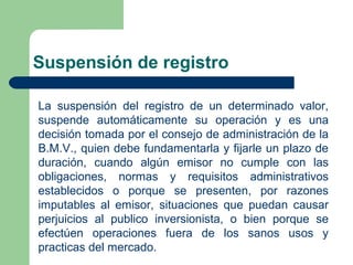 Suspensión de registro
La suspensión del registro de un determinado valor,
suspende automáticamente su operación y es una
decisión tomada por el consejo de administración de la
B.M.V., quien debe fundamentarla y fijarle un plazo de
duración, cuando algún emisor no cumple con las
obligaciones, normas y requisitos administrativos
establecidos o porque se presenten, por razones
imputables al emisor, situaciones que puedan causar
perjuicios al publico inversionista, o bien porque se
efectúen operaciones fuera de los sanos usos y
practicas del mercado.
 
